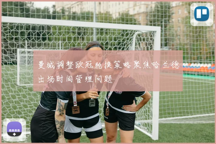 曼城调整欧冠轮换策略聚焦哈兰德出场时间管理问题