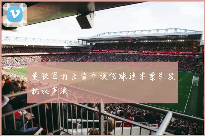 曼联因打击黄牛误伤球迷季票引发抗议声浪